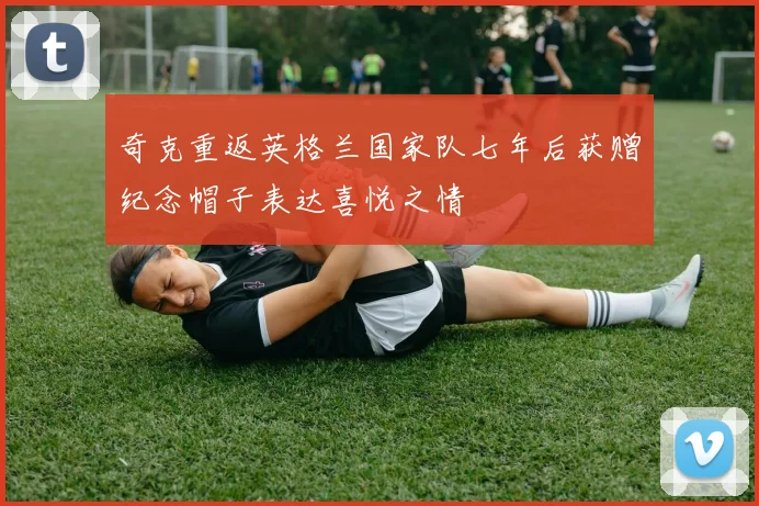 奇克重返英格兰国家队七年后获赠纪念帽子表达喜悦之情
