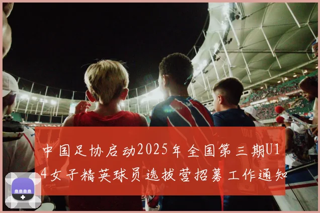 中国足协启动2025年全国第三期U14女子精英球员选拔营招募工作通知