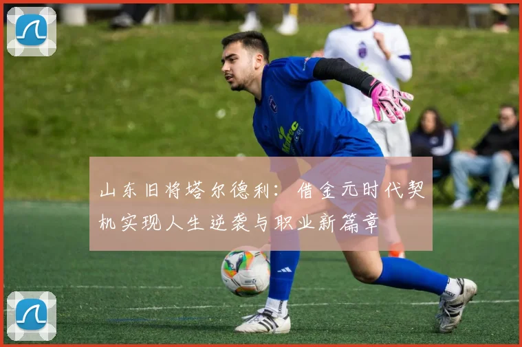 山东旧将塔尔德利：借金元时代契机实现人生逆袭与职业新篇章