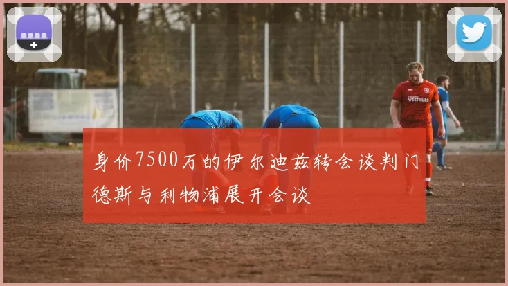 身价7500万的伊尔迪兹转会谈判门德斯与利物浦展开会谈