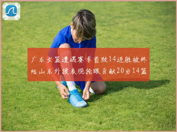 广东女篮遭遇赛季首败14连胜被终结山东外援表现抢眼贡献20分14篮板5助攻