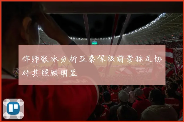 律师张冰分析亚泰保级前景称足协对其照顾明显