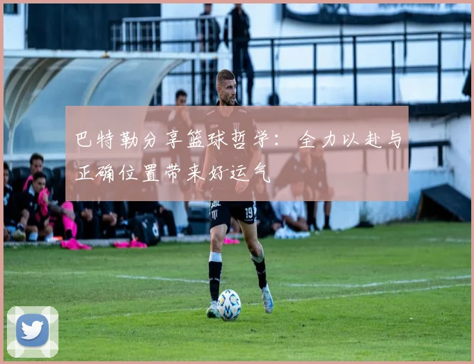 巴特勒分享篮球哲学：全力以赴与正确位置带来好运气