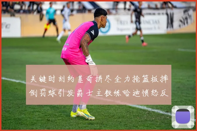 关键时刻约基奇拼尽全力抢篮板摔倒罚球引发爵士主教练哈迪愤怒反应