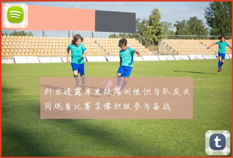 科尔透露库里缺席训练但与队友共同观看比赛录像积极参与备战