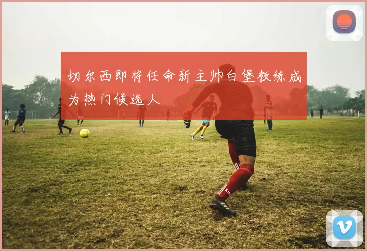 切尔西即将任命新主帅白堡教练成为热门候选人