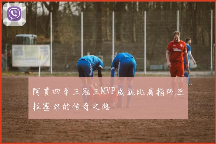 阿贾四季三冠三MVP成就比肩指环王拉塞尔的传奇之路