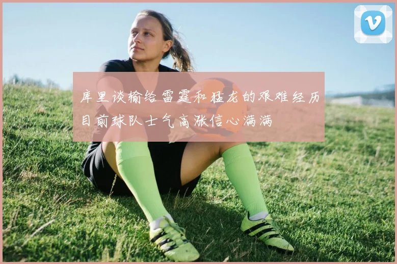 库里谈输给雷霆和猛龙的艰难经历目前球队士气高涨信心满满