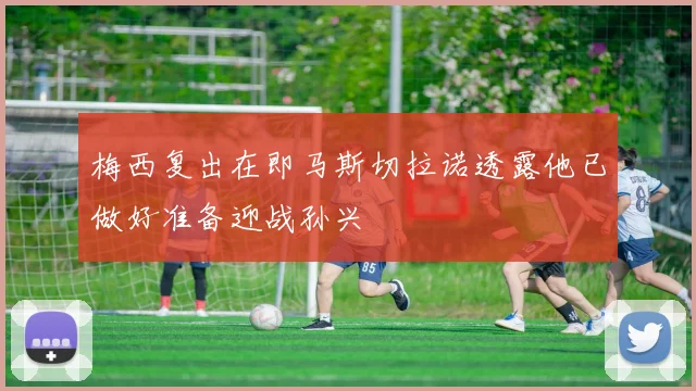 梅西复出在即马斯切拉诺透露他已做好准备迎战孙兴慜