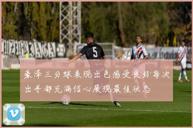 豪泽三分球表现出色感受良好每次出手都充满信心展现最佳状态