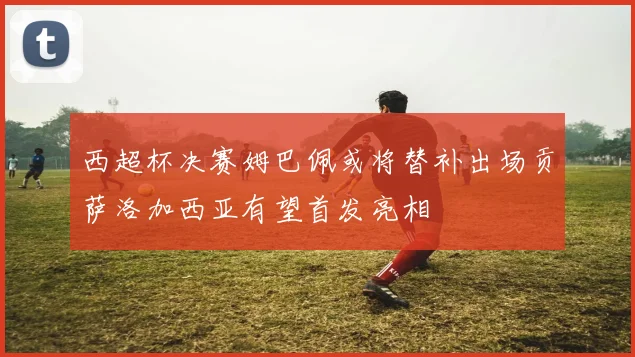 西超杯决赛姆巴佩或将替补出场贡萨洛加西亚有望首发亮相