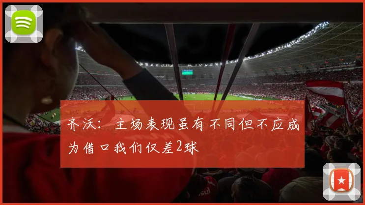 齐沃：主场表现虽有不同但不应成为借口我们仅差2球
