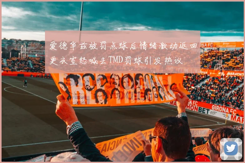 爱德华兹被罚点球后情绪激动返回更衣室怒喊去TMD罚球引发热议