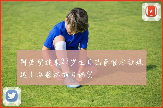阿劳霍迎来27岁生日巴萨官方社媒送上温馨祝福与祝贺