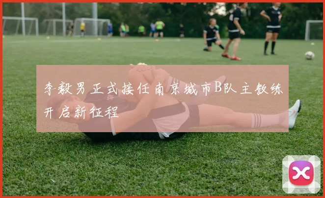 李毅男正式接任南京城市B队主教练开启新征程