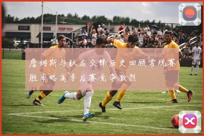 詹姆斯与狄龙交锋历史回顾常规赛胜率略高季后赛竞争激烈