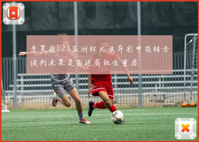 李昊在U23亚洲杯大放异彩申花转会谈判未果是否还有机会重启