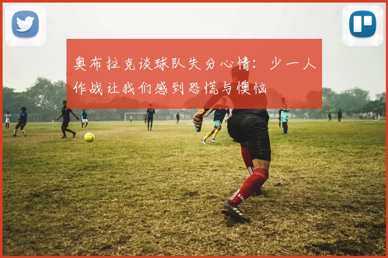 奥布拉克谈球队失分心情：少一人作战让我们感到恐慌与懊恼