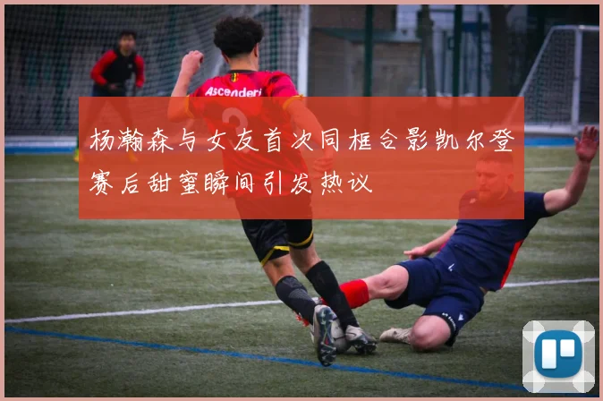 杨瀚森与女友首次同框合影凯尔登赛后甜蜜瞬间引发热议