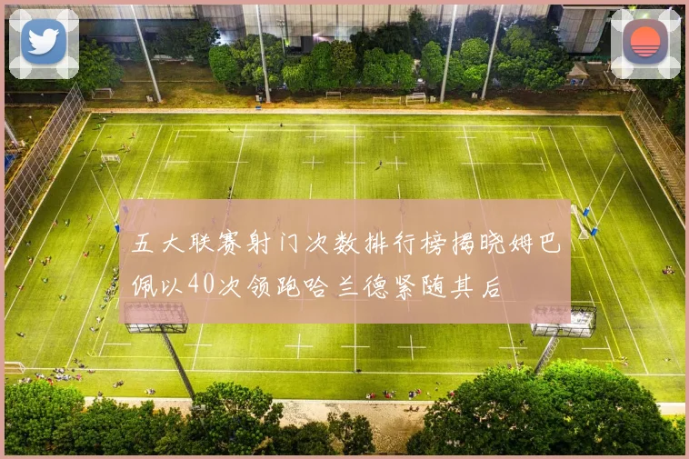 五大联赛射门次数排行榜揭晓姆巴佩以40次领跑哈兰德紧随其后