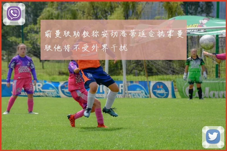前曼联助教称安切洛蒂适合执掌曼联他将不受外界干扰