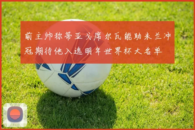 前主帅称蒂亚戈席尔瓦能助米兰冲冠期待他入选明年世界杯大名单