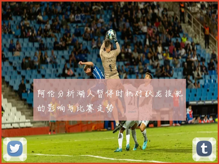 阿伦分析湖人暂停时机对狄龙技犯的影响与比赛走势