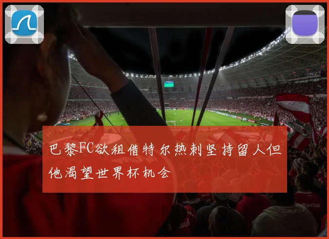 巴黎FC欲租借特尔热刺坚持留人但他渴望世界杯机会