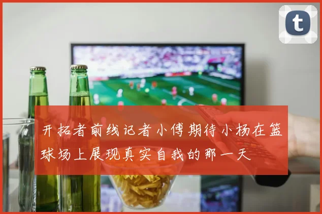 开拓者前线记者小傅期待小杨在篮球场上展现真实自我的那一天