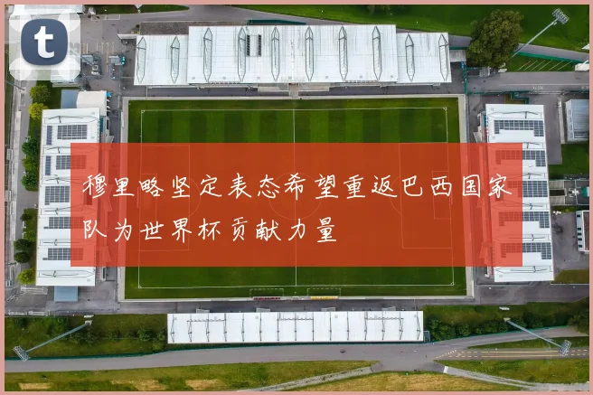 穆里略坚定表态希望重返巴西国家队为世界杯贡献力量