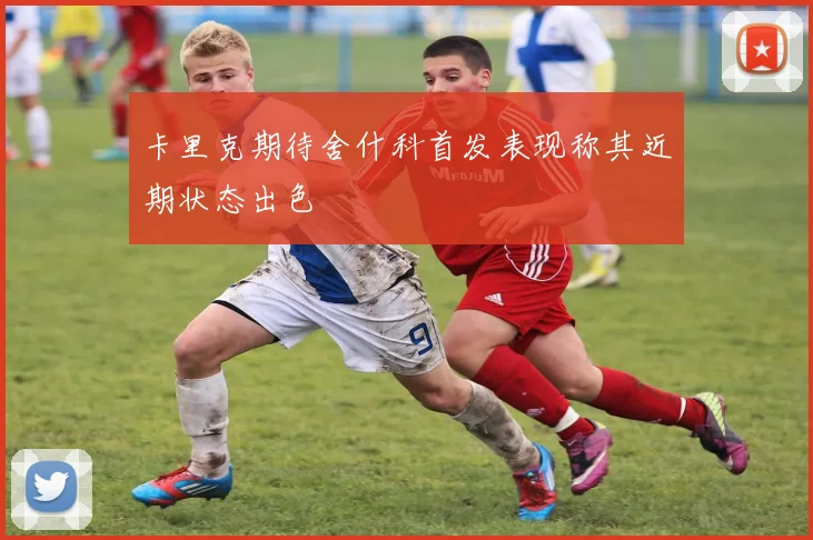 卡里克期待舍什科首发表现称其近期状态出色