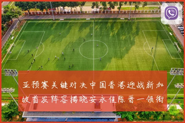 亚预赛关键对决中国香港迎战新加坡首发阵容揭晓安永佳陈晋一领衔出战