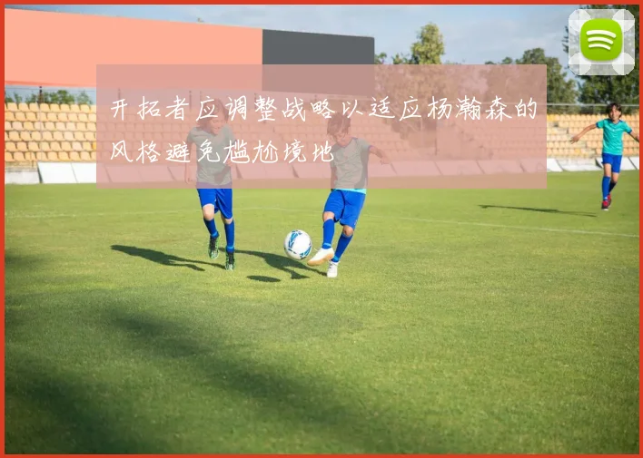 开拓者应调整战略以适应杨瀚森的风格避免尴尬境地
