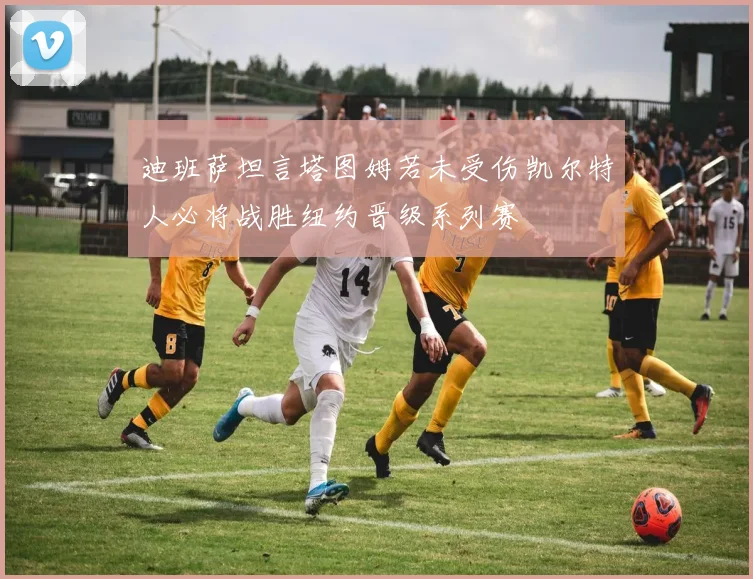 迪班萨坦言塔图姆若未受伤凯尔特人必将战胜纽约晋级系列赛