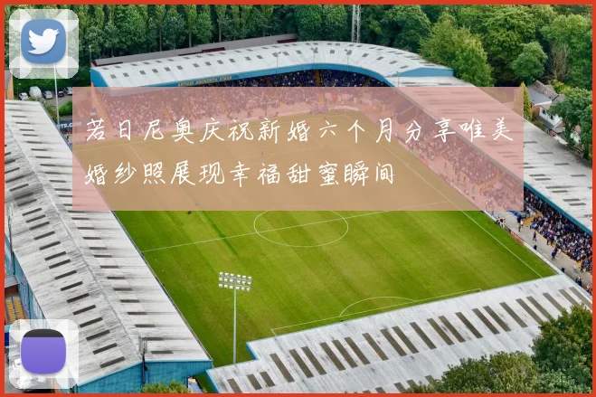 若日尼奥庆祝新婚六个月分享唯美婚纱照展现幸福甜蜜瞬间