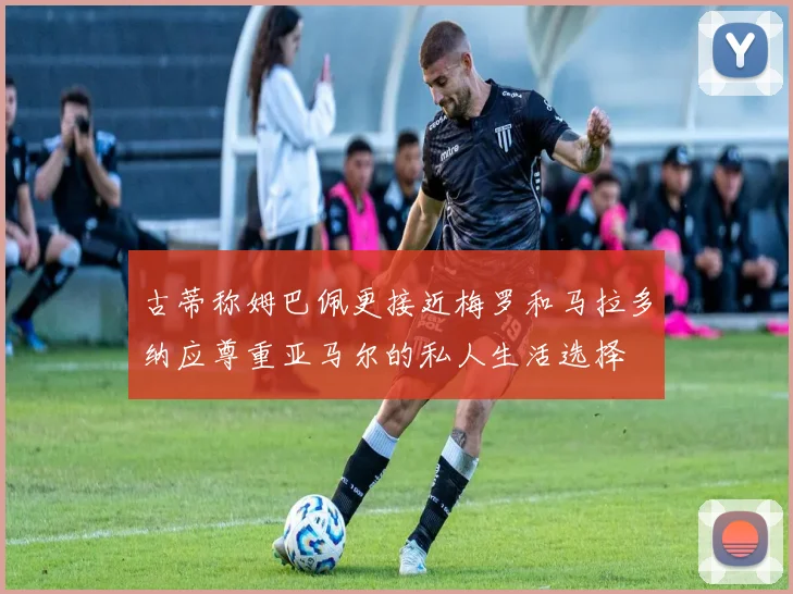 古蒂称姆巴佩更接近梅罗和马拉多纳应尊重亚马尔的私人生活选择