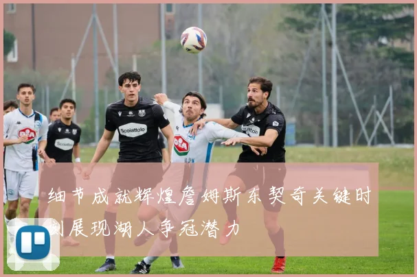 细节成就辉煌詹姆斯东契奇关键时刻展现湖人争冠潜力