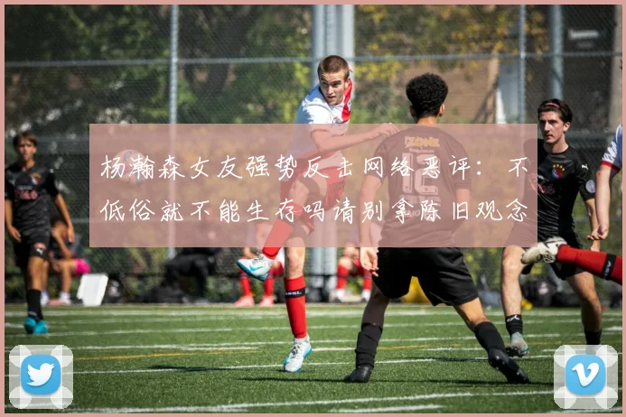 杨瀚森女友强势反击网络恶评：不低俗就不能生存吗请别拿陈旧观念来羞辱我们
