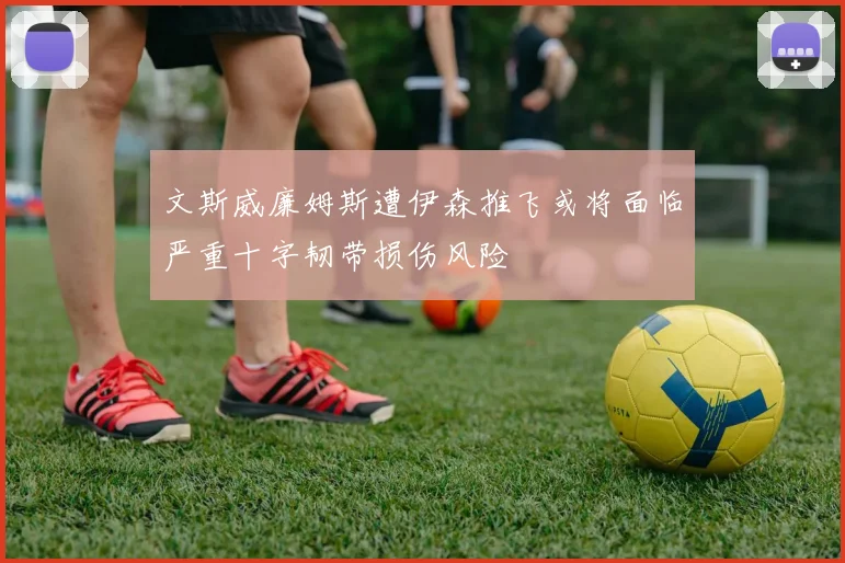 文斯威廉姆斯遭伊森推飞或将面临严重十字韧带损伤风险