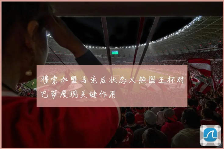 穆索加盟马竞后状态火热国王杯对巴萨展现关键作用