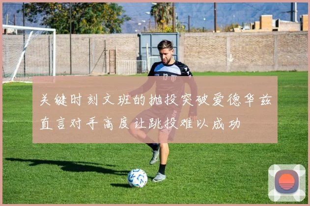 关键时刻文班的抛投突破爱德华兹直言对手高度让跳投难以成功