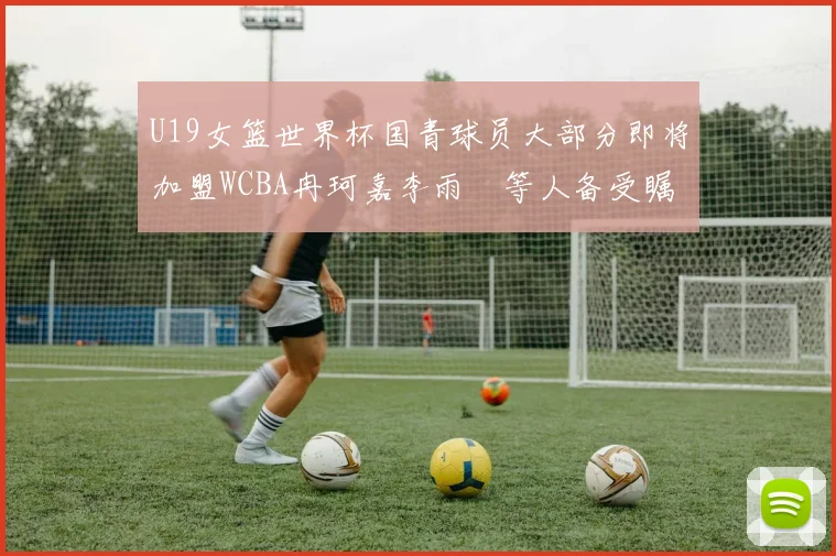 U19女篮世界杯国青球员大部分即将加盟WCBA冉珂嘉李雨汧等人备受瞩目